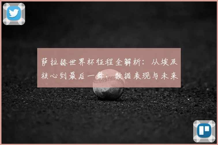 萨拉赫世界杯征程全解析:从埃及核心到最后一舞,数据表现与未来展望