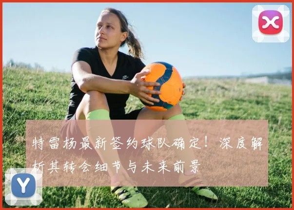 特雷杨最新签约球队确定!深度解析其转会细节与未来前景