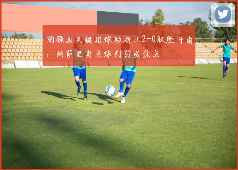 陶强龙关键进球助浙江2-0取胜河南,纳萨里奥点球判罚成焦点