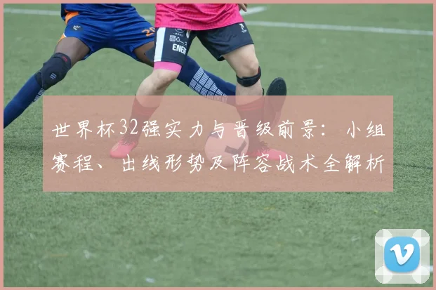 世界杯32强实力与晋级前景：小组赛程、出线形势及阵容战术全解析