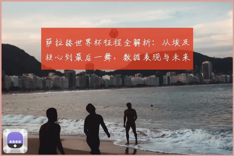 萨拉赫世界杯征程全解析：从埃及核心到最后一舞，数据表现与未来展望